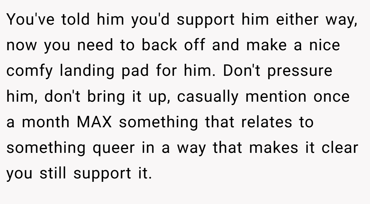 You've told him you'd support him either way, now you need to back off and make a nice comfy landing pad for him. Don't pressure him, don't bring it up, casually mention once a month MAX something that relates to something queer in a way that makes it clear you still support it.