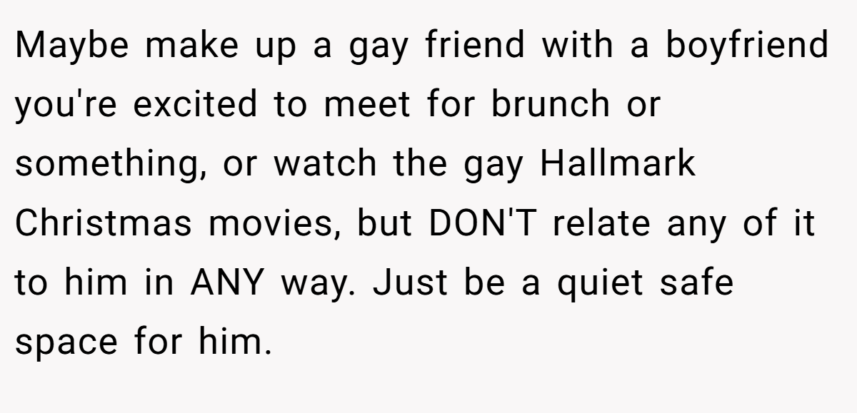 Maybe make up a gay friend with a boyfriend you're excited to meet for brunch or something, or watch the gay Hallmark Christmas movies, but DON'T relate any of it to him in ANY way. Just be a quiet safe space for him.