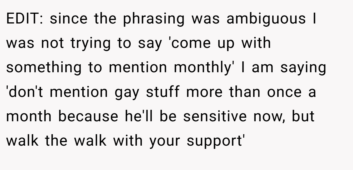 EDIT: since the phrasing was ambiguous I was not trying to say 'come up with something to mention monthly' I am saying 'don't mention gay stuff more than once a month because he'll be sensitive now, but walk the walk with your support'