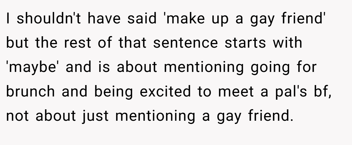 I shouldn't have said 'make up a gay friend' but the rest of that sentence starts with 'maybe' and is about mentioning going for brunch and being excited to meet a pal's bf, not about just mentioning a gay friend.