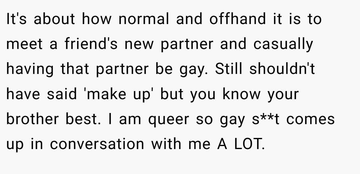 It's about how normal and offhand it is to meet a friend's new partner and casually having that partner be gay. Still shouldn't have said 'make up' but you know your brother best. I am queer so gay s**t comes up in conversation with me A LOT.