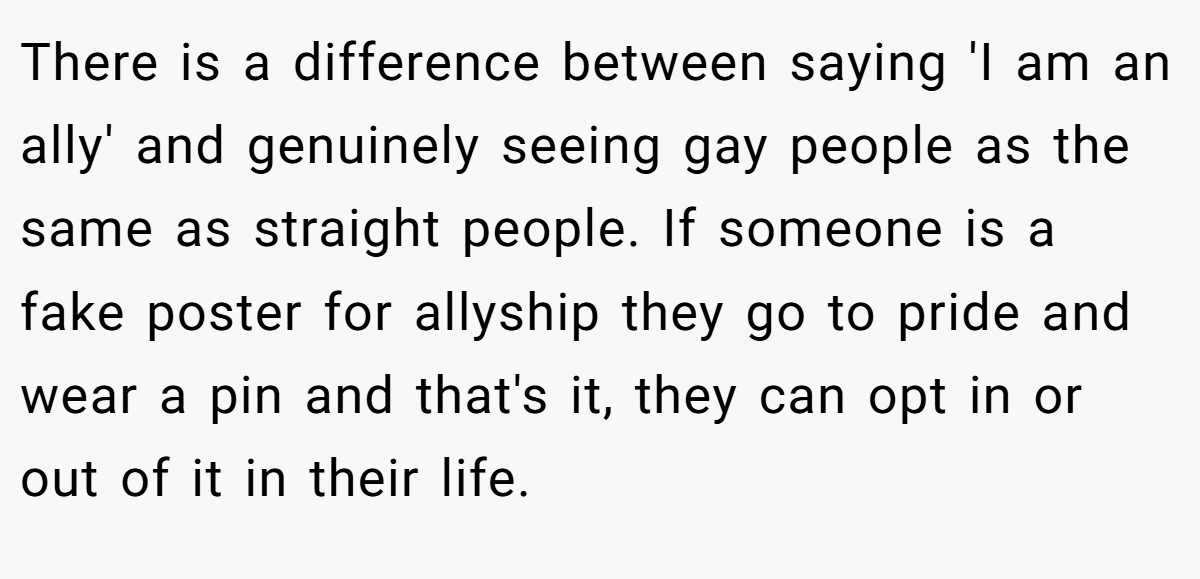 There is a difference between saying 'I am an ally' and genuinely seeing gay people as the same as straight people. If someone is a fake poster for allyship they go to pride and wear a pin and that's it, they can opt in or out of it in their life.