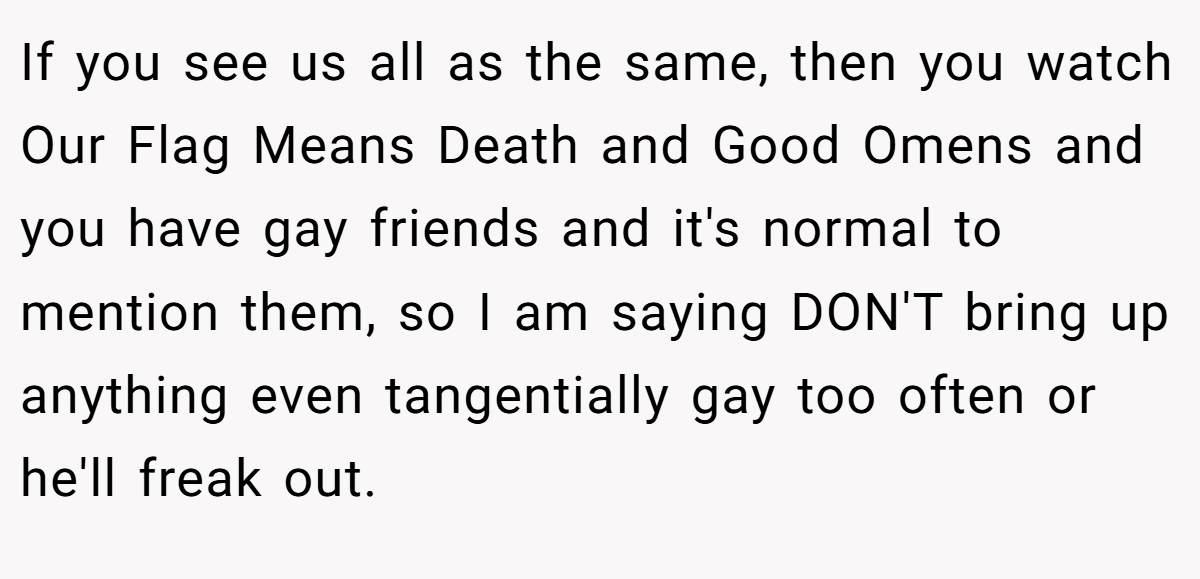 If you see us all as the same, then you watch Our Flag Means Death and Good Omens and you have gay friends and it's normal to mention them, so I am saying DON'T bring up anything even tangentially gay too often or he'll freak out.