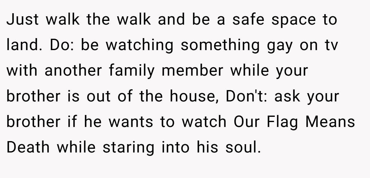 Just walk the walk and be a safe space to land. Do: be watching something gay on tv with another family member while your brother is out of the house, Don't: ask your brother if he wants to watch Our Flag Means Death while staring into his soul.
