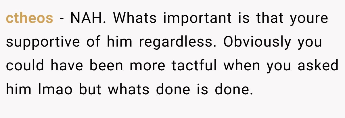 ctheos - NAH. Whats important is that youre supportive of him regardless. Obviously you could have been more tactful when you asked him lmao but whats done is done.