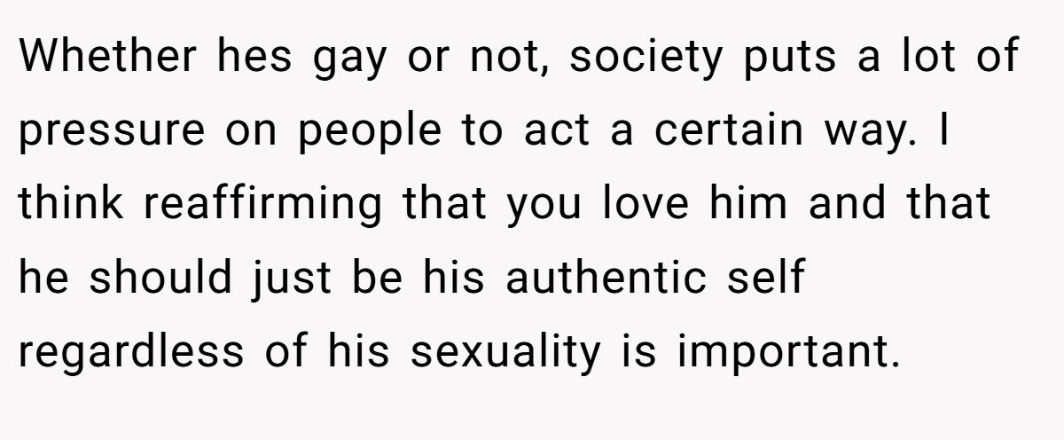 Whether hes gay or not, society puts a lot of pressure on people to act a certain way. I think reaffirming that you love him and that he should just be his authentic self regardless of his sexuality is important.