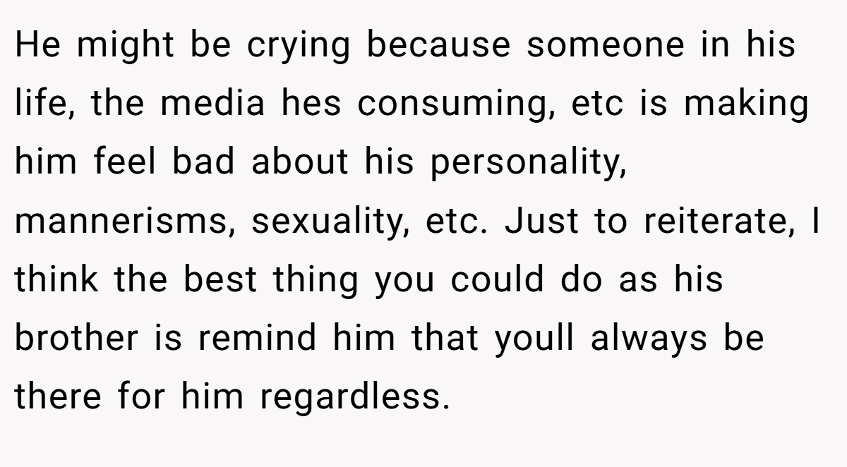 He might be crying because someone in his life, the media hes consuming, etc is making him feel bad about his personality, mannerisms, sexuality, etc. Just to reiterate, I think the best thing you could do as his brother is remind him that youll always be there for him regardless.