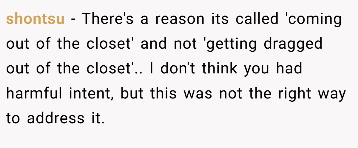 shontsu - There's a reason its called 'coming out of the closet' and not 'getting dragged out of the closet'.. I don't think you had harmful intent, but this was not the right way to address it.