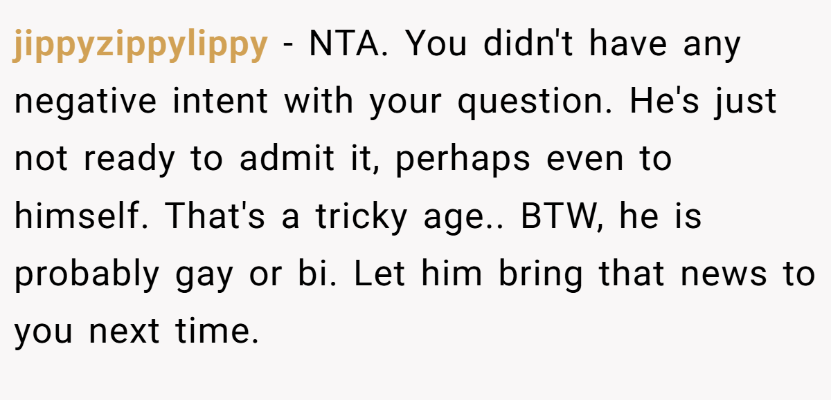 jippyzippylippy - NTA. You didn't have any negative intent with your question. He's just not ready to admit it, perhaps even to himself. That's a tricky age.. BTW, he is probably gay or bi. Let him bring that news to you next time.