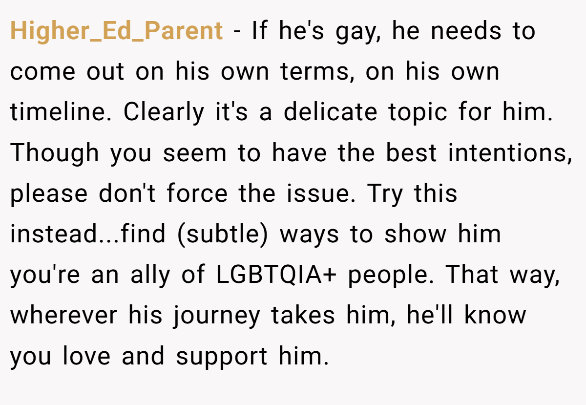 Higher_Ed_Parent - If he's gay, he needs to come out on his own terms, on his own timeline. Clearly it's a delicate topic for him. Though you seem to have the best intentions, please don't force the issue. Try this instead...find (subtle) ways to show him you're an ally of LGBTQIA+ people. That way, wherever his journey takes him, he'll know you love and support him.
