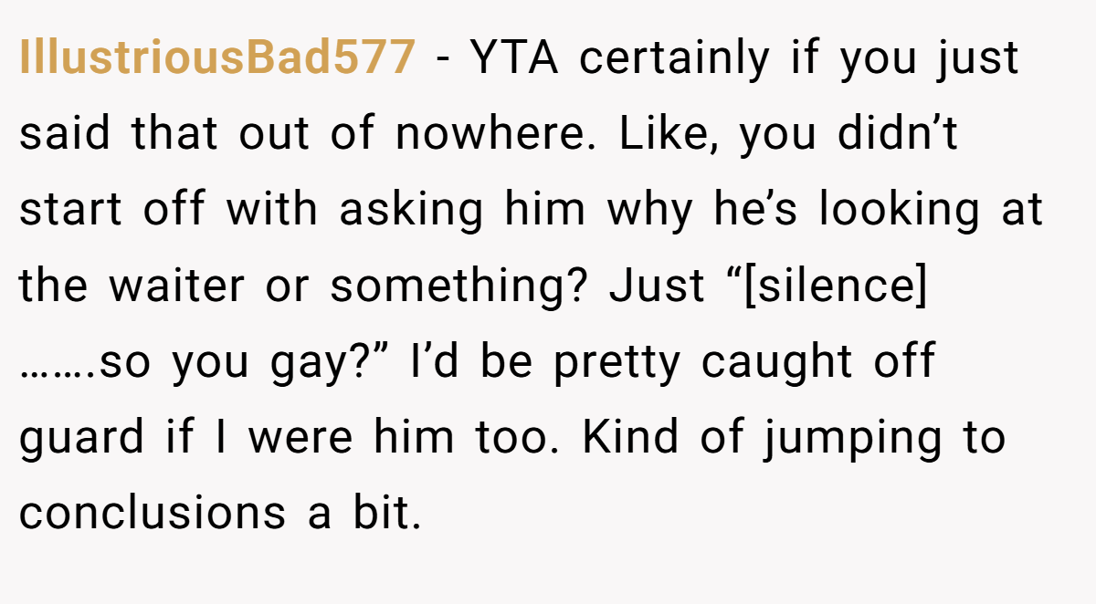 IllustriousBad577 - YTA certainly if you just said that out of nowhere. Like, you didn’t start off with asking him why he’s looking at the waiter or something? Just “[silence] …….so you gay?” I’d be pretty caught off guard if I were him too. Kind of jumping to conclusions a bit.