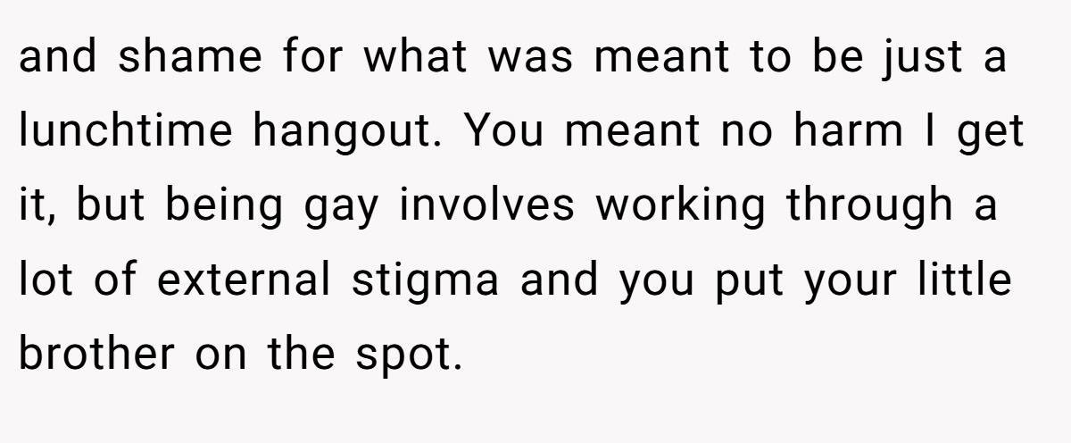 and shame for what was meant to be just a lunchtime hangout. You meant no harm I get it, but being gay involves working through a lot of external stigma and you put your little brother on the spot.