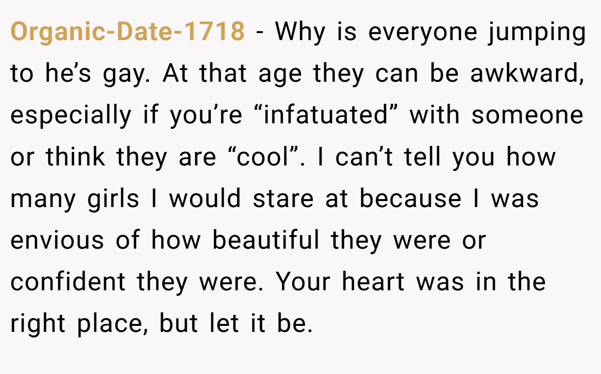 Organic-Date-1718 - Why is everyone jumping to he’s gay. At that age they can be awkward, especially if you’re “infatuated” with someone or think they are “cool”. I can’t tell you how many girls I would stare at because I was envious of how beautiful they were or confident they were. Your heart was in the right place, but let it be.