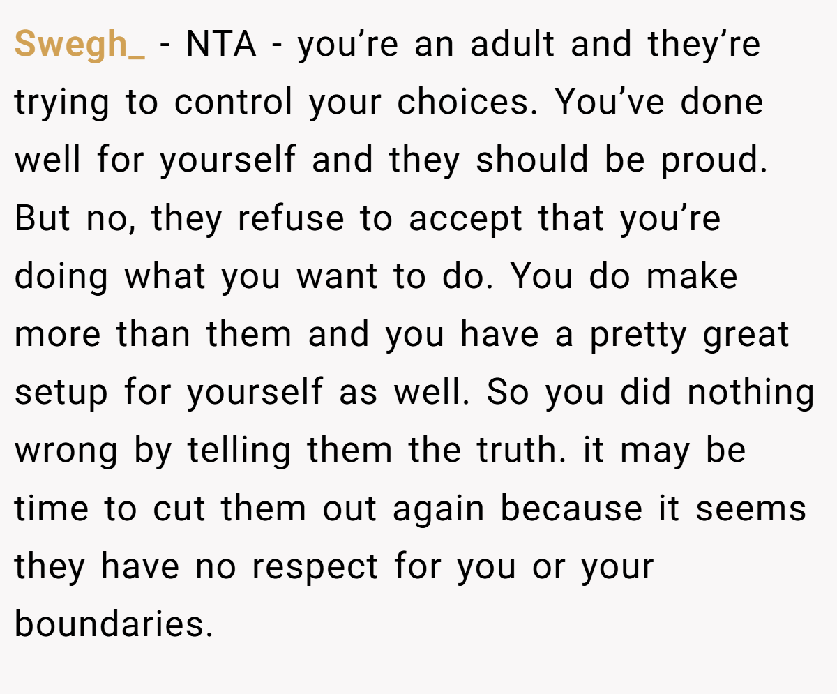 Swegh_ − NTA - you’re an adult and they’re trying to control your choices. You’ve done well for yourself and they should be proud. But no, they refuse to accept that you’re doing what you want to do. You do make more than them and you have a pretty great setup for yourself as well. So you did nothing wrong by telling them the truth. it may be time to cut them out again because it seems they have no respect for you or your boundaries.