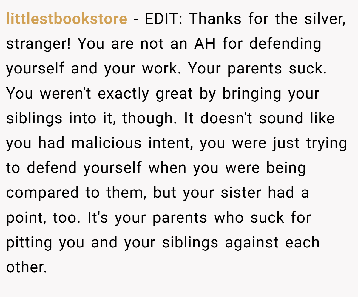 littlestbookstore − EDIT: Thanks for the silver, stranger! You are not an AH for defending yourself and your work. Your parents suck. You weren't exactly great by bringing your siblings into it, though. It doesn't sound like you had malicious intent, you were just trying to defend yourself when you were being compared to them, but your sister had a point, too. It's your parents who suck for pitting you and your siblings against each other.
