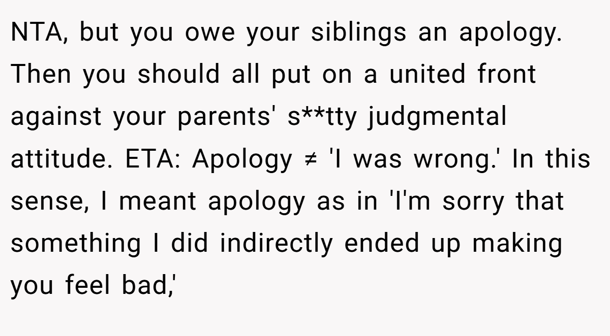 NTA, but you owe your siblings an apology. Then you should all put on a united front against your parents' s**tty judgmental attitude. ETA: Apology ≠ 'I was wrong.' In this sense, I meant apology as in 'I'm sorry that something I did indirectly ended up making you feel bad,'