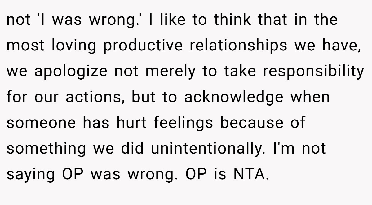 not 'I was wrong.' I like to think that in the most loving productive relationships we have, we apologize not merely to take responsibility for our actions, but to acknowledge when someone has hurt feelings because of something we did unintentionally. I'm not saying OP was wrong. OP is NTA.