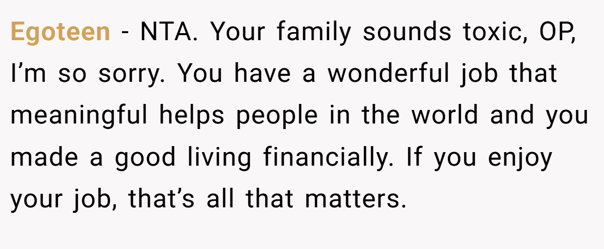 Egoteen − NTA. Your family sounds toxic, OP, I’m so sorry. You have a wonderful job that meaningful helps people in the world and you made a good living financially. If you enjoy your job, that’s all that matters.
