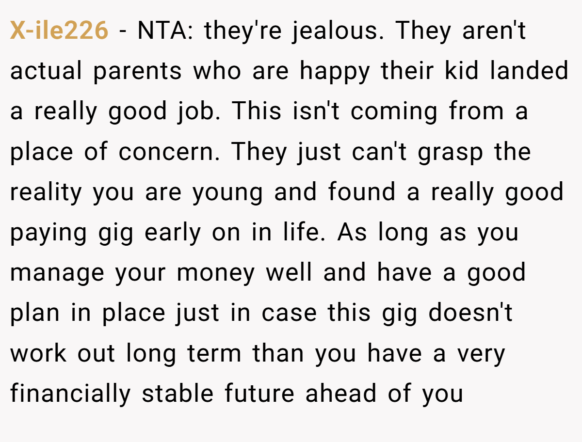 X-ile226 − NTA: they're jealous. They aren't actual parents who are happy their kid landed a really good job. This isn't coming from a place of concern. They just can't grasp the reality you are young and found a really good paying gig early on in life. As long as you manage your money well and have a good plan in place just in case this gig doesn't work out long term than you have a very financially stable future ahead of you