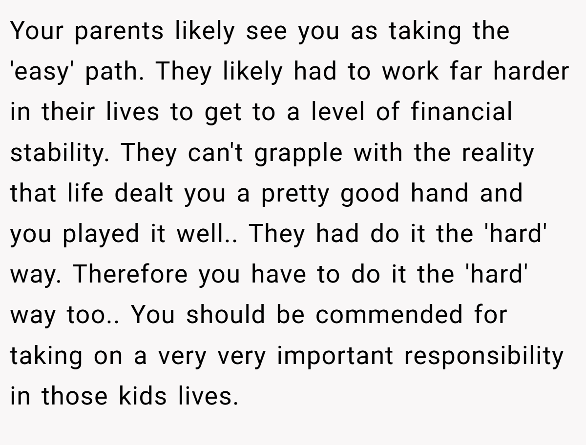 Your parents likely see you as taking the 'easy' path. They likely had to work far harder in their lives to get to a level of financial stability. They can't grapple with the reality that life dealt you a pretty good hand and you played it well.. They had do it the 'hard' way. Therefore you have to do it the 'hard' way too.. You should be commended for taking on a very very important responsibility in those kids lives.