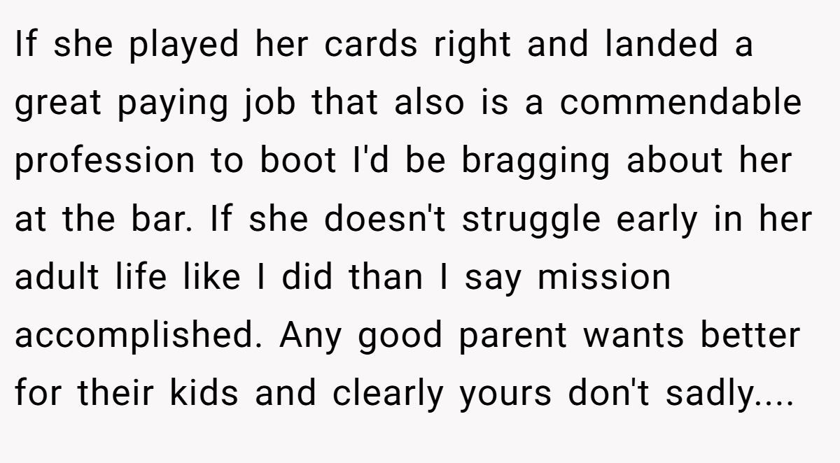 If she played her cards right and landed a great paying job that also is a commendable profession to boot I'd be bragging about her at the bar. If she doesn't struggle early in her adult life like I did than I say mission accomplished. Any good parent wants better for their kids and clearly yours don't sadly....
