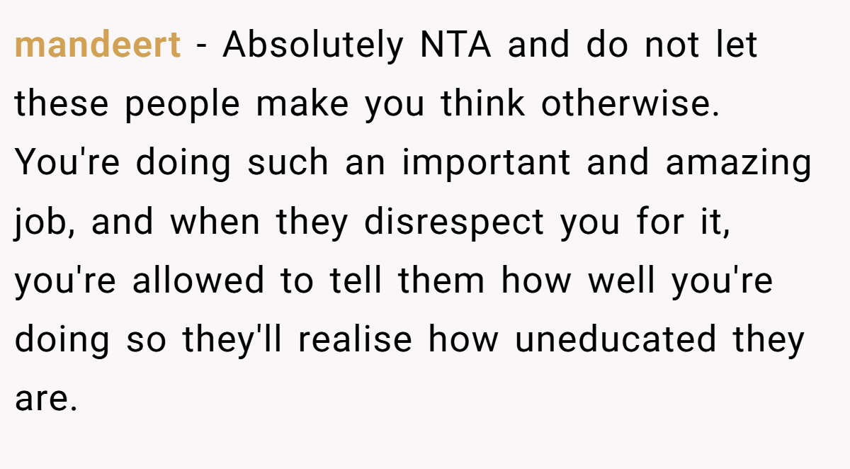 mandeert − Absolutely NTA and do not let these people make you think otherwise. You're doing such an important and amazing job, and when they disrespect you for it, you're allowed to tell them how well you're doing so they'll realise how uneducated they are.