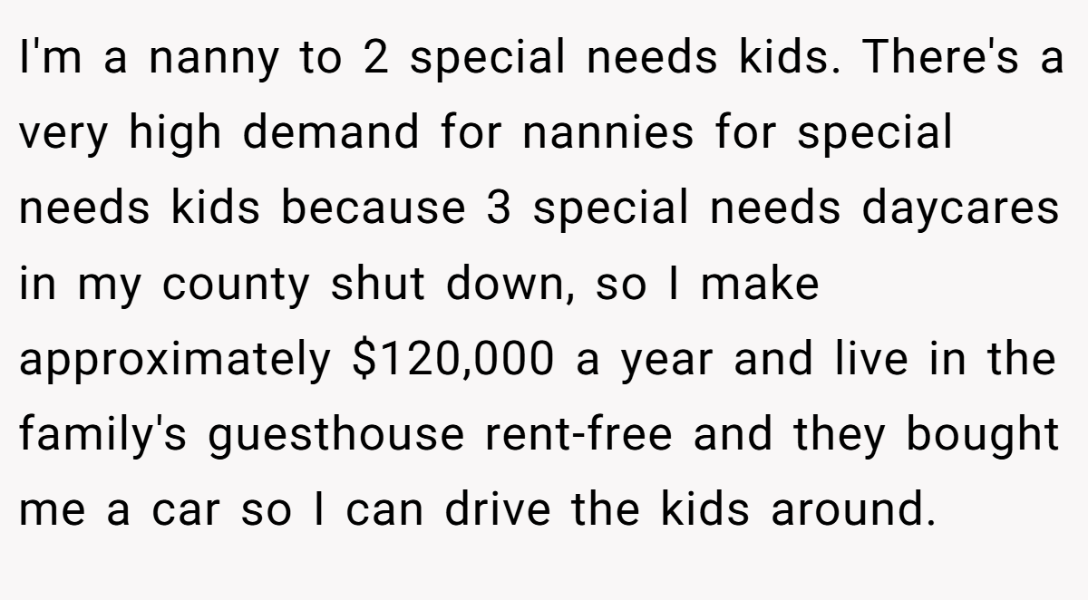 I'm a nanny to 2 special needs kids. There's a very high demand for nannies for special needs kids because 3 special needs daycares in my county shut down, so I make approximately $120,000 a year and live in the family's guesthouse rent-free and they bought me a car so I can drive the kids around.