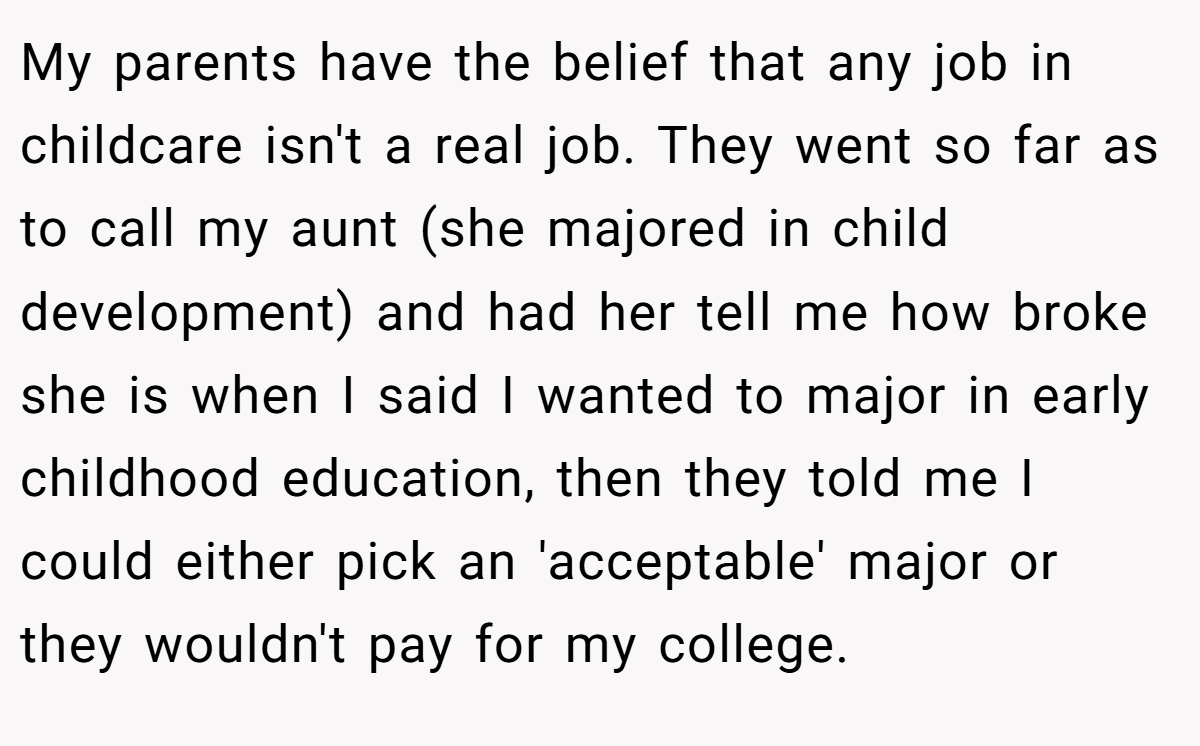 My parents have the belief that any job in childcare isn't a real job. They went so far as to call my aunt (she majored in child development) and had her tell me how broke she is when I said I wanted to major in early childhood education, then they told me I could either pick an 'acceptable' major or they wouldn't pay for my college.