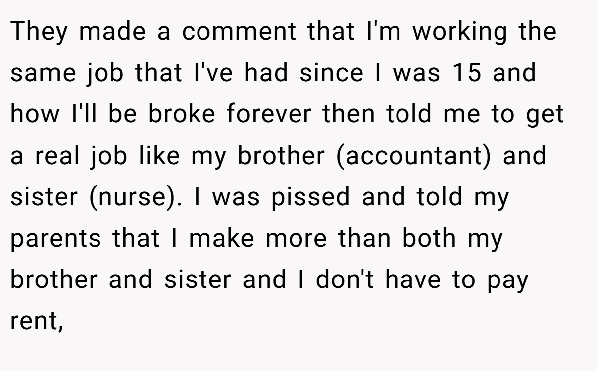 They made a comment that I'm working the same job that I've had since I was 15 and how I'll be broke forever then told me to get a real job like my brother (accountant) and sister (nurse). I was pissed and told my parents that I make more than both my brother and sister and I don't have to pay rent,