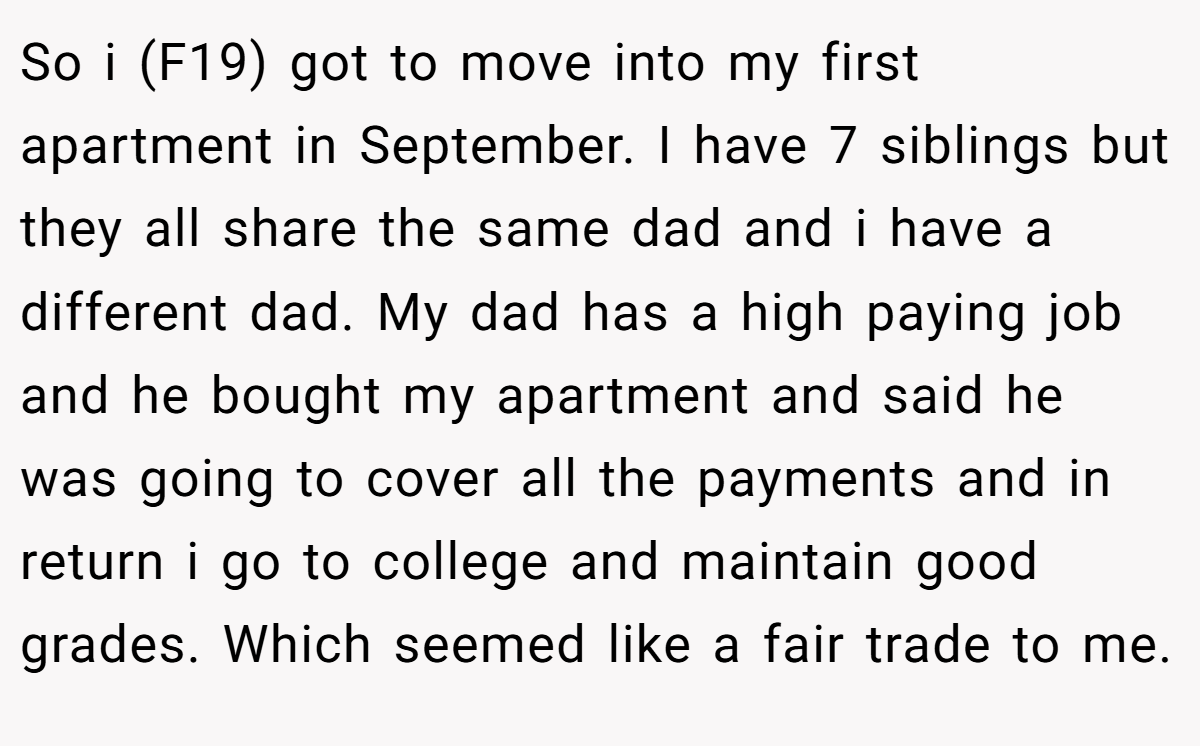 So i (F19) got to move into my first apartment in September. I have 7 siblings but they all share the same dad and i have a different dad. My dad has a high paying job and he bought my apartment and said he was going to cover all the payments and in return i go to college and maintain good grades. Which seemed like a fair trade to me.