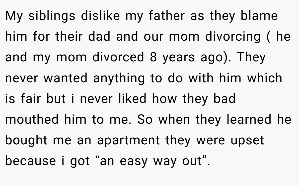 My siblings dislike my father as they blame him for their dad and our mom divorcing ( he and my mom divorced 8 years ago). They never wanted anything to do with him which is fair but i never liked how they bad mouthed him to me. So when they learned he bought me an apartment they were upset because i got “an easy way out”.