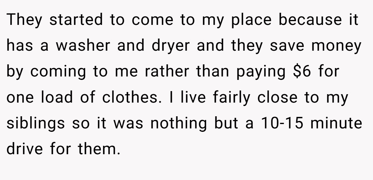 They started to come to my place because it has a washer and dryer and they save money by coming to me rather than paying $6 for one load of clothes. I live fairly close to my siblings so it was nothing but a 10-15 minute drive for them.