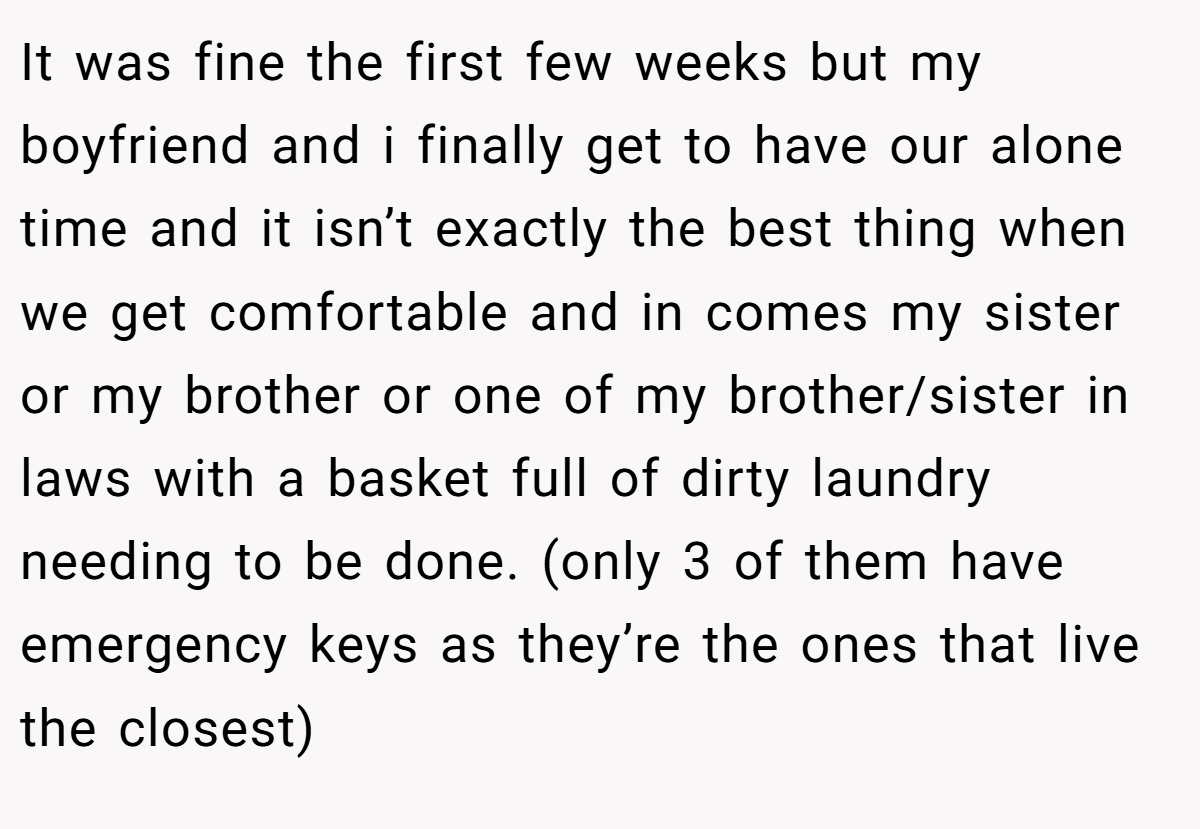 It was fine the first few weeks but my boyfriend and i finally get to have our alone time and it isn’t exactly the best thing when we get comfortable and in comes my sister or my brother or one of my brother/sister in laws with a basket full of dirty laundry needing to be done. (only 3 of them have emergency keys as they’re the ones that live the closest)