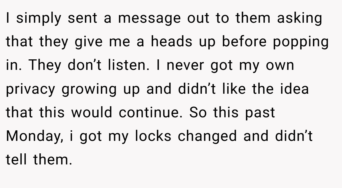 I simply sent a message out to them asking that they give me a heads up before popping in. They don’t listen. I never got my own privacy growing up and didn’t like the idea that this would continue. So this past Monday, i got my locks changed and didn’t tell them.