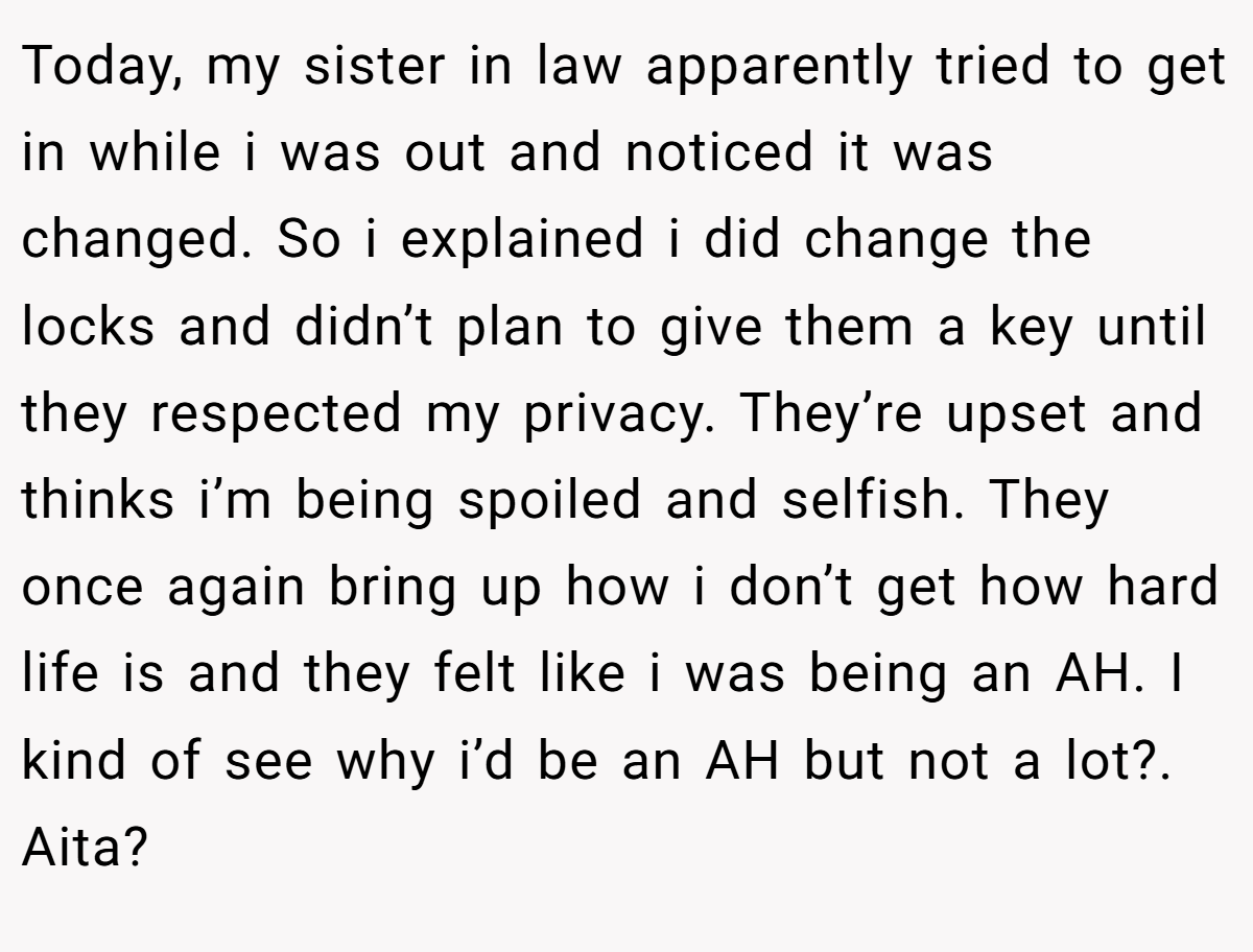 Today, my sister in law apparently tried to get in while i was out and noticed it was changed. So i explained i did change the locks and didn’t plan to give them a key until they respected my privacy. They’re upset and thinks i’m being spoiled and selfish. They once again bring up how i don’t get how hard life is and they felt like i was being an AH. I kind of see why i’d be an AH but not a lot?. Aita?