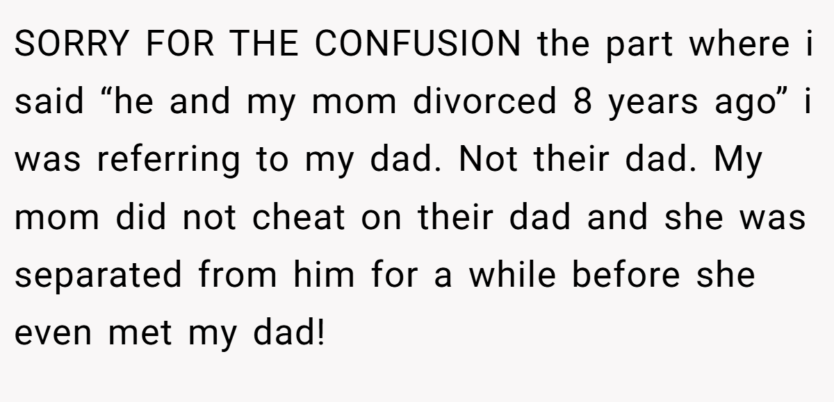 SORRY FOR THE CONFUSION the part where i said “he and my mom divorced 8 years ago” i was referring to my dad. Not their dad. My mom did not cheat on their dad and she was separated from him for a while before she even met my dad!