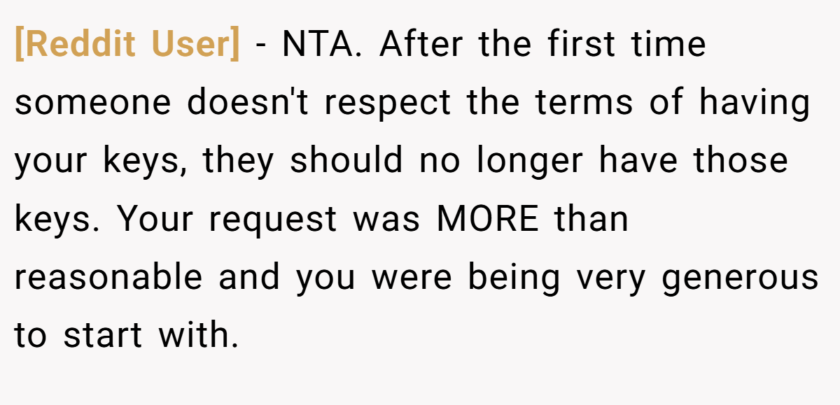 [Reddit User] − NTA. After the first time someone doesn't respect the terms of having your keys, they should no longer have those keys. Your request was MORE than reasonable and you were being very generous to start with.