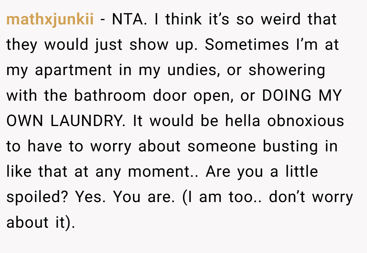 mathxjunkii − NTA. I think it’s so weird that they would just show up. Sometimes I’m at my apartment in my undies, or showering with the bathroom door open, or DOING MY OWN LAUNDRY. It would be hella obnoxious to have to worry about someone busting in like that at any moment.. Are you a little spoiled? Yes. You are. (I am too.. don’t worry about it).