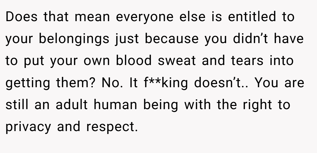 Does that mean everyone else is entitled to your belongings just because you didn’t have to put your own blood sweat and tears into getting them? No. It f**king doesn’t.. You are still an adult human being with the right to privacy and respect.