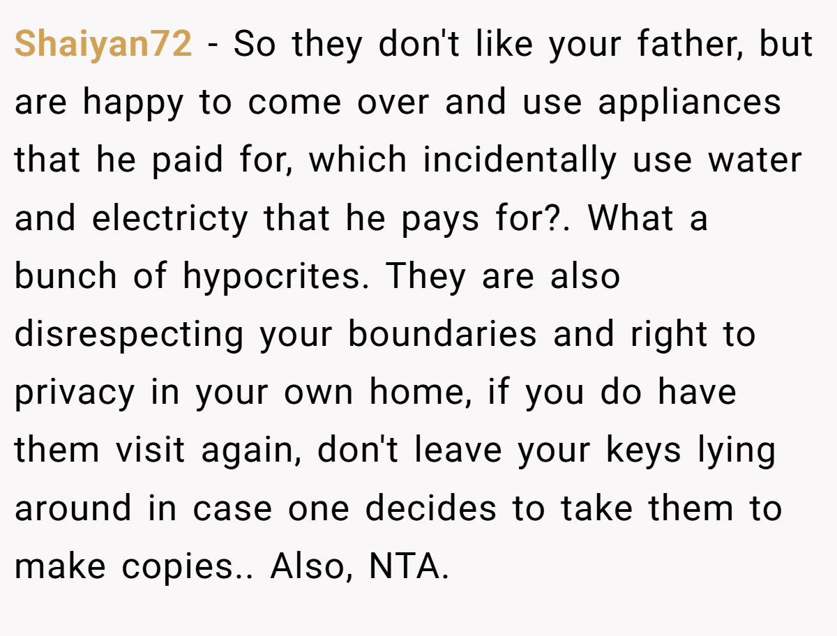 Shaiyan72 − So they don't like your father, but are happy to come over and use appliances that he paid for, which incidentally use water and electricty that he pays for?. What a bunch of hypocrites. They are also disrespecting your boundaries and right to privacy in your own home, if you do have them visit again, don't leave your keys lying around in case one decides to take them to make copies.. Also, NTA.