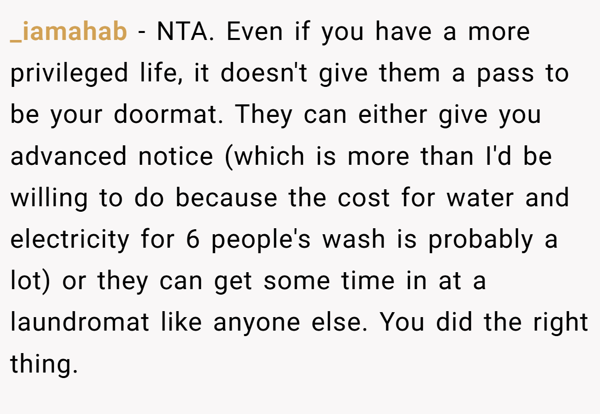 _iamahab − NTA. Even if you have a more privileged life, it doesn't give them a pass to be your doormat. They can either give you advanced notice (which is more than I'd be willing to do because the cost for water and electricity for 6 people's wash is probably a lot) or they can get some time in at a laundromat like anyone else. You did the right thing.