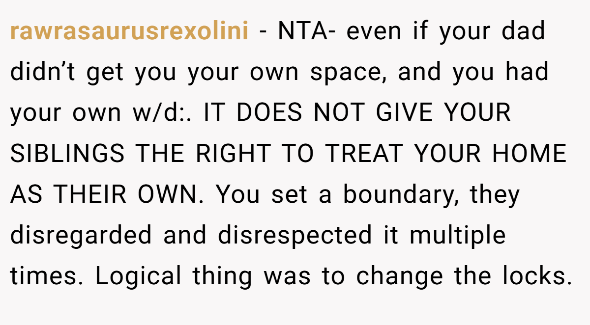 rawrasaurusrexolini − NTA- even if your dad didn’t get you your own space, and you had your own w/d:. IT DOES NOT GIVE YOUR SIBLINGS THE RIGHT TO TREAT YOUR HOME AS THEIR OWN. You set a boundary, they disregarded and disrespected it multiple times. Logical thing was to change the locks.