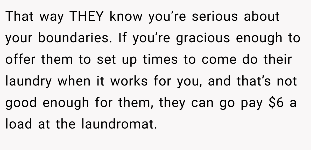 That way THEY know you’re serious about your boundaries. If you’re gracious enough to offer them to set up times to come do their laundry when it works for you, and that’s not good enough for them, they can go pay $6 a load at the laundromat.