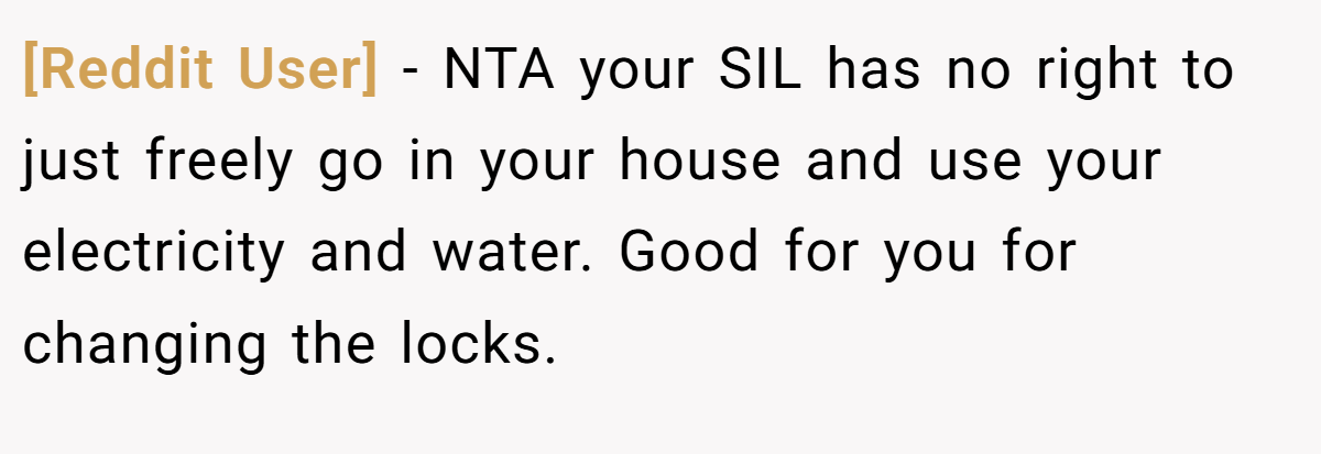 [Reddit User] − NTA your SIL has no right to just freely go in your house and use your electricity and water. Good for you for changing the locks.