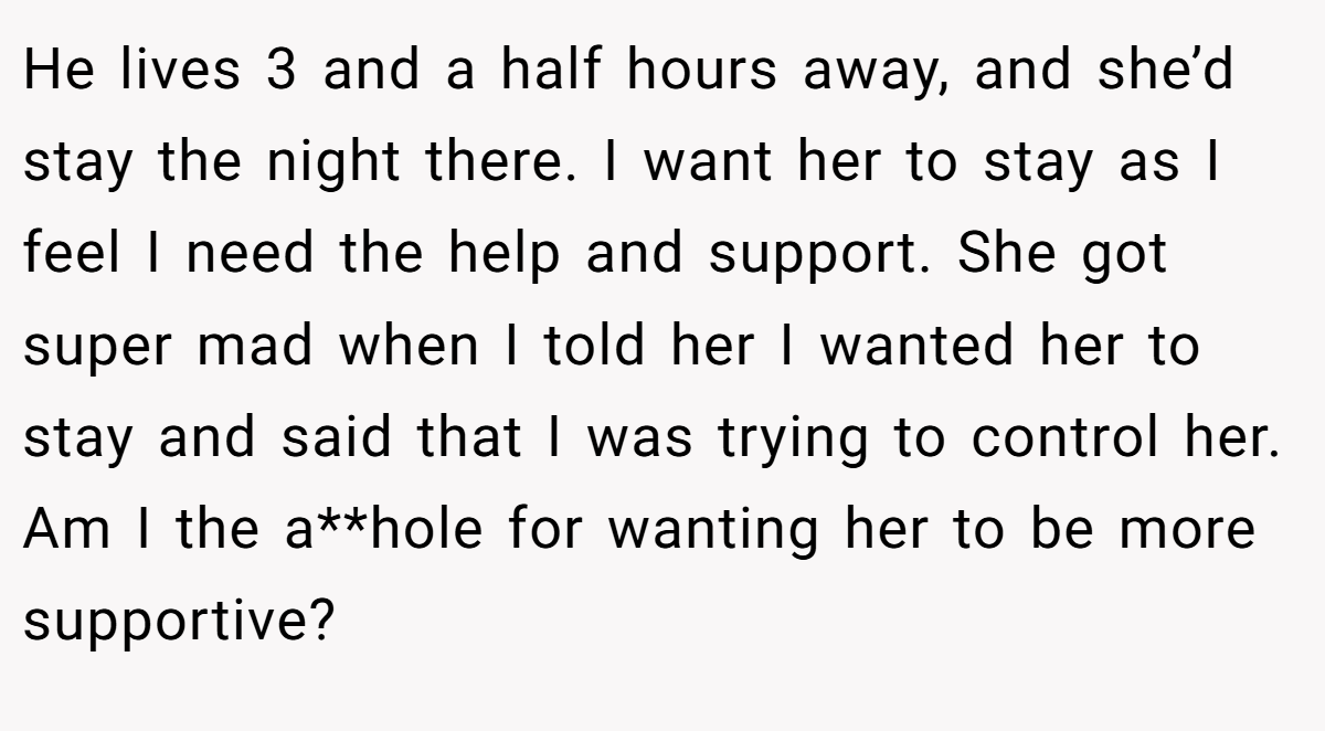 He lives 3 and a half hours away, and she’d stay the night there. I want her to stay as I feel I need the help and support. She got super mad when I told her I wanted her to stay and said that I was trying to control her. Am I the a**hole for wanting her to be more supportive?