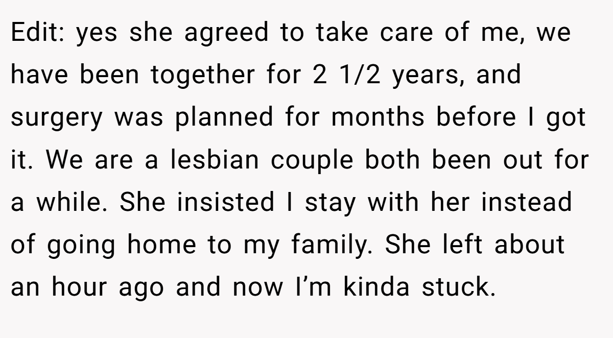 Edit: yes she agreed to take care of me, we have been together for 2 1/2 years, and surgery was planned for months before I got it. We are a lesbian couple both been out for a while. She insisted I stay with her instead of going home to my family. She left about an hour ago and now I’m kinda stuck.