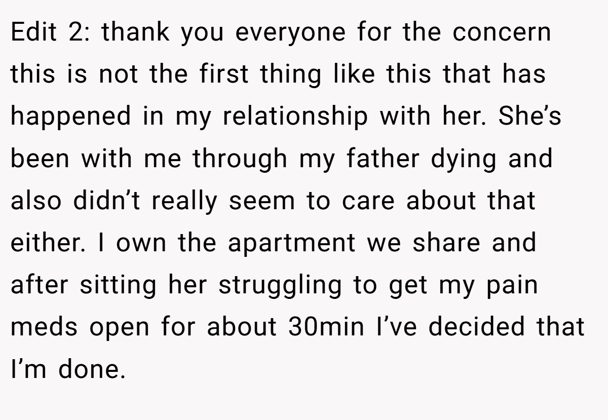 Edit 2: thank you everyone for the concern this is not the first thing like this that has happened in my relationship with her. She’s been with me through my father dying and also didn’t really seem to care about that either. I own the apartment we share and after sitting her struggling to get my pain meds open for about 30min I’ve decided that I’m done.