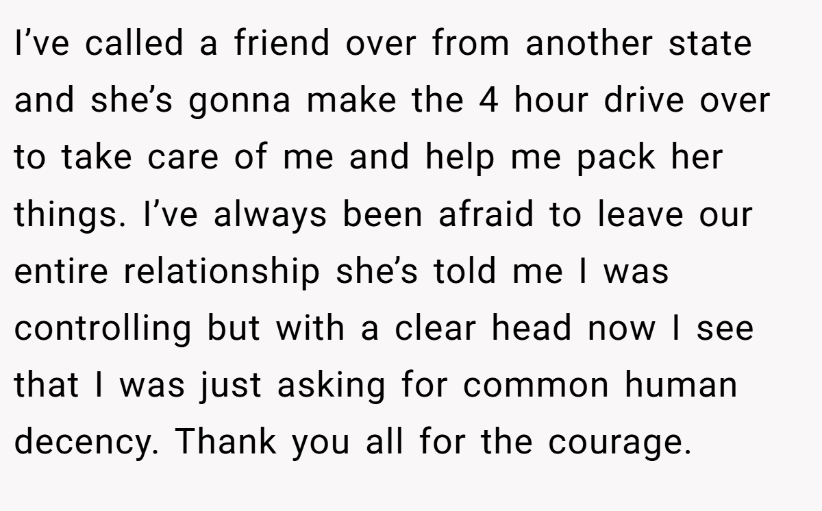 I’ve called a friend over from another state and she’s gonna make the 4 hour drive over to take care of me and help me pack her things. I’ve always been afraid to leave our entire relationship she’s told me I was controlling but with a clear head now I see that I was just asking for common human decency. Thank you all for the courage.