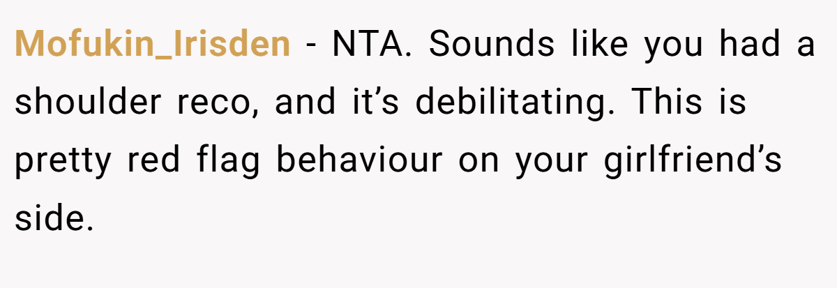 Mofukin_Irisden - NTA. Sounds like you had a shoulder reco, and it’s debilitating. This is pretty red flag behaviour on your girlfriend’s side.