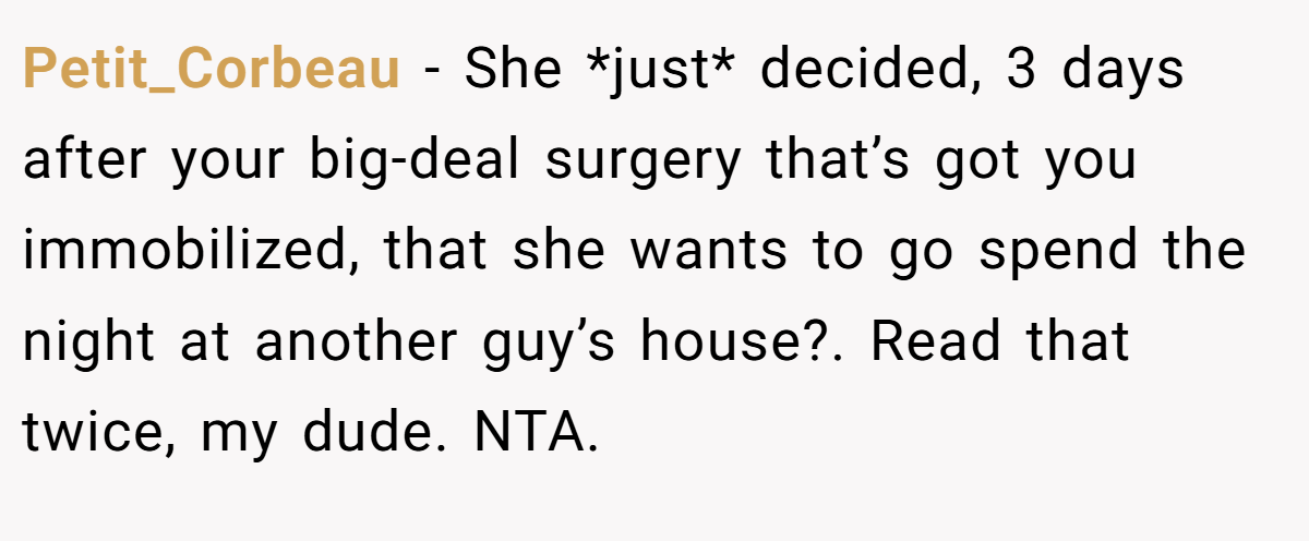 Petit_Corbeau - She *just* decided, 3 days after your big-deal surgery that’s got you immobilized, that she wants to go spend the night at another guy’s house?. Read that twice, my dude. NTA.
